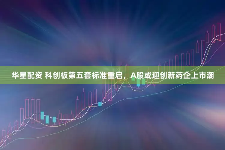 华星配资 科创板第五套标准重启，A股或迎创新药企上市潮