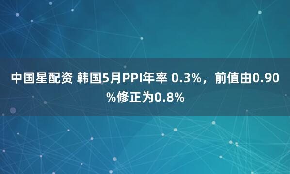 中国星配资 韩国5月PPI年率 0.3%，前值由0.90%修正为0.8%