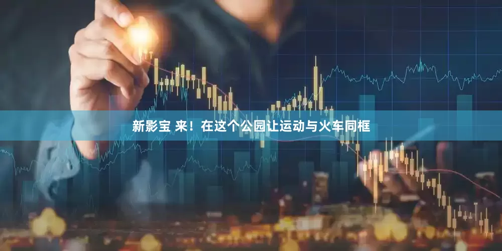 新影宝 来！在这个公园让运动与火车同框