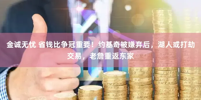 金诚无忧 省钱比争冠重要！约基奇被嫌弃后，湖人或打劫交易，老詹重返东家