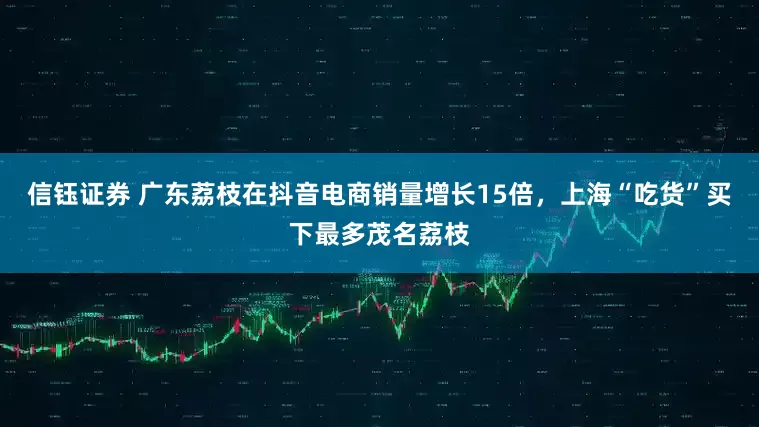 信钰证券 广东荔枝在抖音电商销量增长15倍，上海“吃货”买下最多茂名荔枝