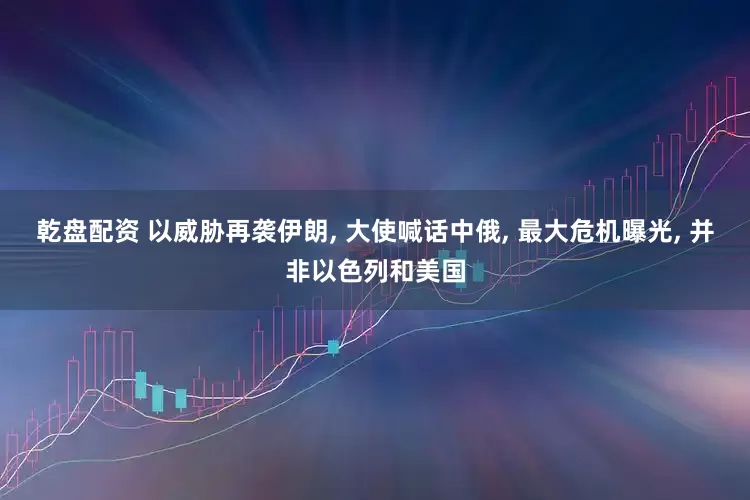 乾盘配资 以威胁再袭伊朗, 大使喊话中俄, 最大危机曝光, 并非以色列和美国