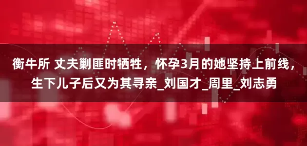 衡牛所 丈夫剿匪时牺牲，怀孕3月的她坚持上前线，生下儿子后又为其寻亲_刘国才_周里_刘志勇