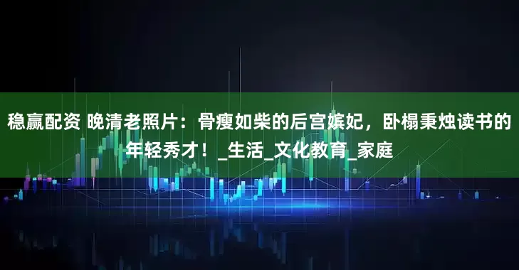 稳赢配资 晚清老照片：骨瘦如柴的后宫嫔妃，卧榻秉烛读书的年轻秀才！_生活_文化教育_家庭