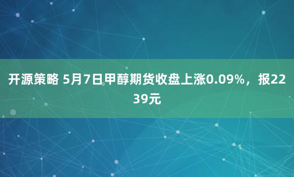 开源策略 5月7日甲醇期货收盘上涨0.09%，报2239元