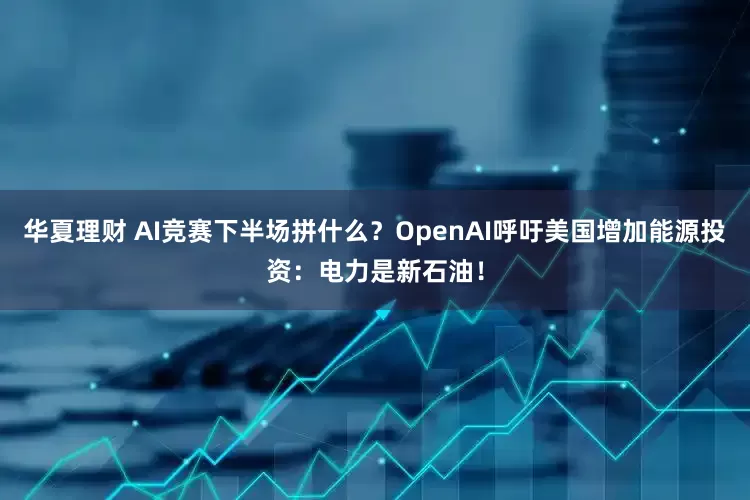 华夏理财 AI竞赛下半场拼什么？OpenAI呼吁美国增加能源投资：电力是新石油！
