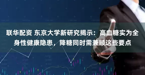联华配资 东京大学新研究揭示：高血糖实为全身性健康隐患，降糖同时需兼顾这些要点