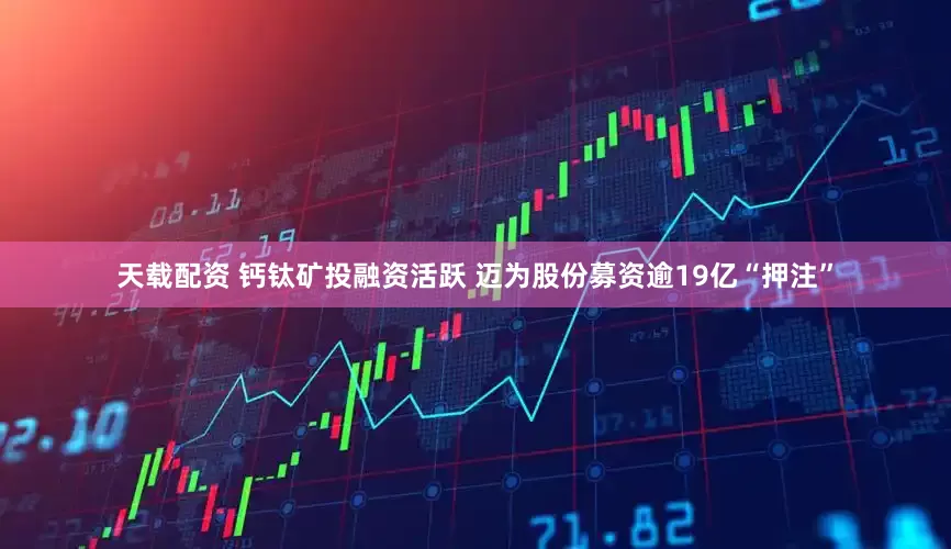 天载配资 钙钛矿投融资活跃 迈为股份募资逾19亿“押注”