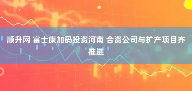顺升网 富士康加码投资河南 合资公司与扩产项目齐推进