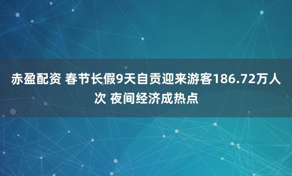 赤盈配资 春节长假9天自贡迎来游客186.72万人次 夜间经济成热点