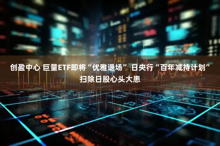 创盈中心 巨量ETF即将“优雅退场” 日央行“百年减持计划”扫除日股心头大患