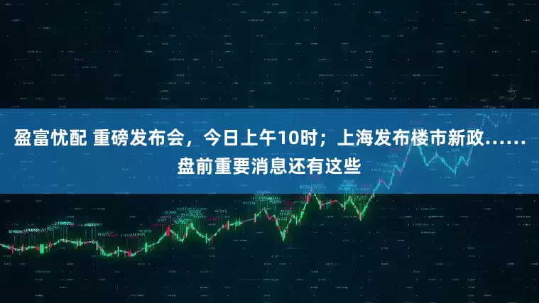 盈富忧配 重磅发布会，今日上午10时；上海发布楼市新政……盘前重要消息还有这些