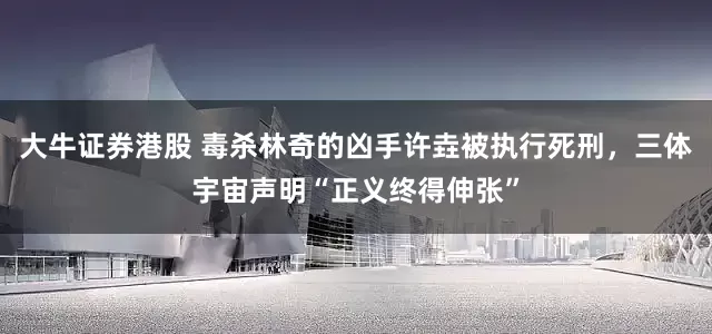 大牛证券港股 毒杀林奇的凶手许垚被执行死刑,三体宇宙声明“正义终得伸张”